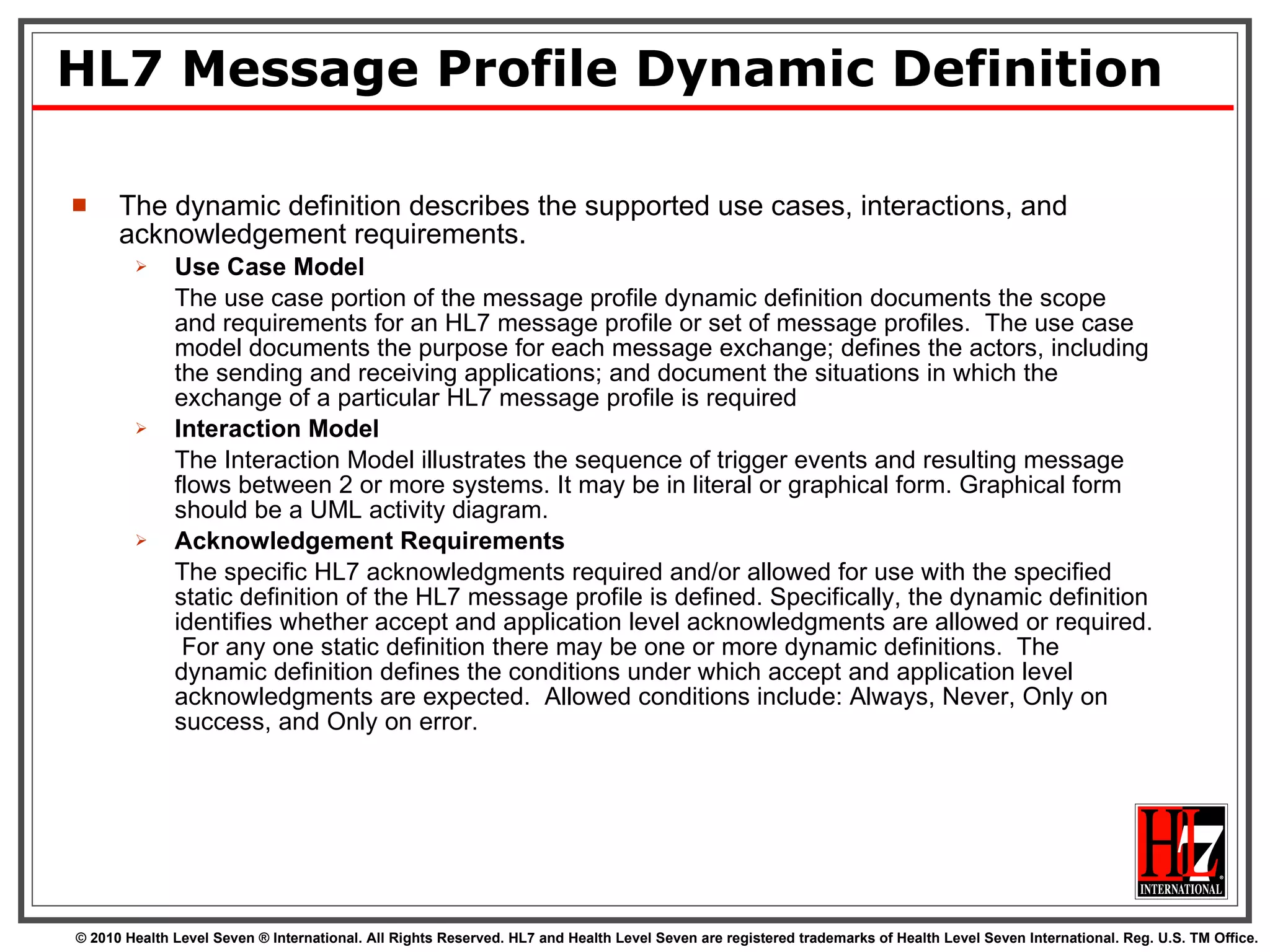 HL7 Message Profile Dynamic Definition The dynamic definition describes the supported use cases, interactions, and acknowledgement requirements. Use Case Model The use case portion of the message profile dynamic definition documents the scope and requirements for an HL7 message profile or set of message profiles.  The use case model documents the purpose for each message exchange; defines the actors, including the sending and receiving applications; and document the situations in which the exchange of a particular HL7 message profile is required Interaction Model The Interaction Model illustrates the sequence of trigger events and resulting message flows between 2 or more systems. It may be in literal or graphical form. Graphical form should be a UML activity diagram. Acknowledgement Requirements The specific HL7 acknowledgments required and/or allowed for use with the specified static definition of the HL7 message profile is defined. Specifically, the dynamic definition identifies whether accept and application level acknowledgments are allowed or required.  For any one static definition there may be one or more dynamic definitions.  The dynamic definition defines the conditions under which accept and application level acknowledgments are expected.  Allowed conditions include: Always, Never, Only on success, and Only on error. 