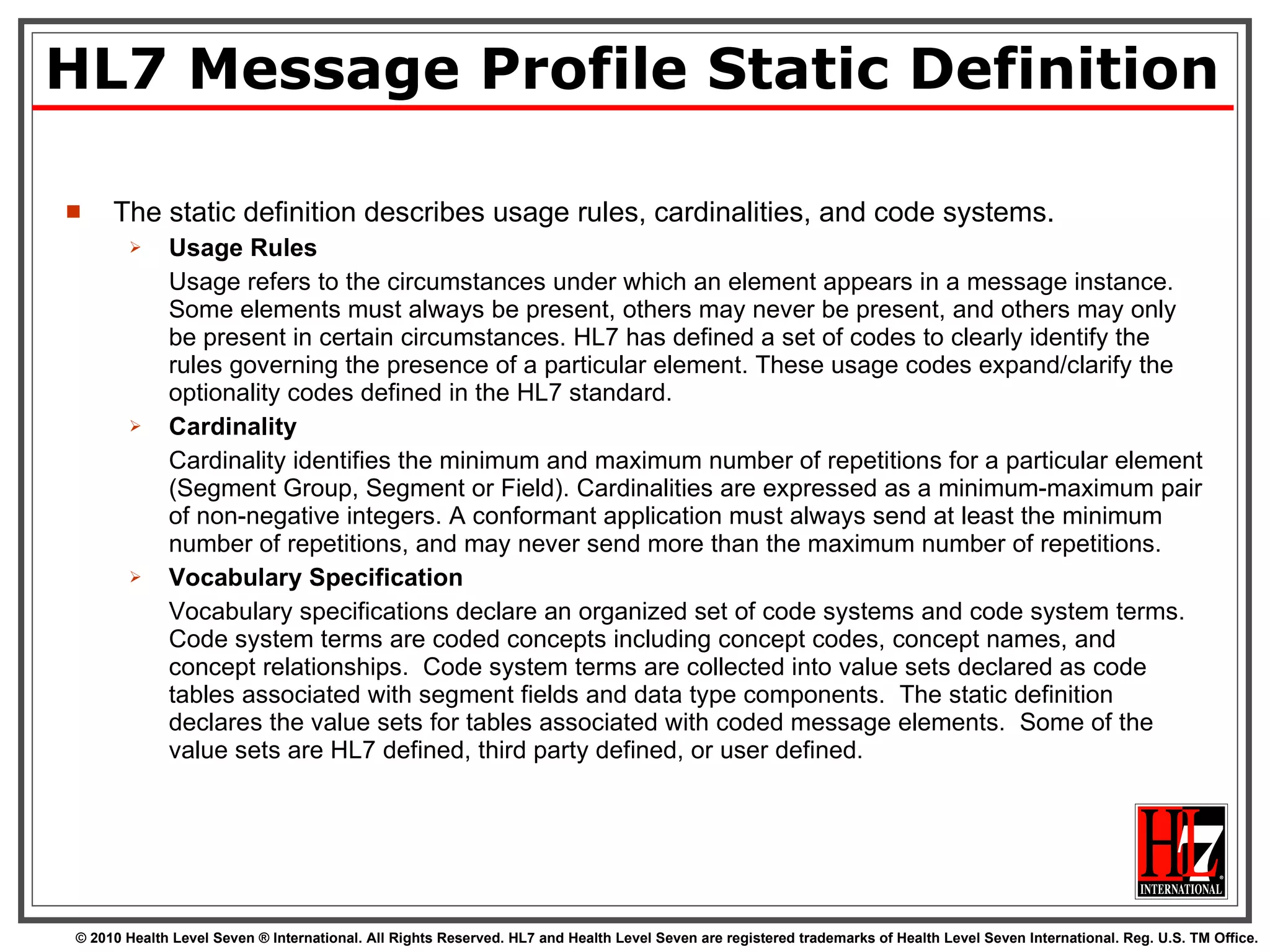 HL7 Message Profile Static Definition The static definition describes usage rules, cardinalities, and code systems. Usage Rules Usage refers to the circumstances under which an element appears in a message instance. Some elements must always be present, others may never be present, and others may only be present in certain circumstances. HL7 has defined a set of codes to clearly identify the rules governing the presence of a particular element. These usage codes expand/clarify the optionality codes defined in the HL7 standard. Cardinality Cardinality identifies the minimum and maximum number of repetitions for a particular element (Segment Group, Segment or Field). Cardinalities are expressed as a minimum-maximum pair of non-negative integers. A conformant application must always send at least the minimum number of repetitions, and may never send more than the maximum number of repetitions. Vocabulary Specification Vocabulary specifications declare an organized set of code systems and code system terms.  Code system terms are coded concepts including concept codes, concept names, and concept relationships.  Code system terms are collected into value sets declared as code tables associated with segment fields and data type components.  The static definition declares the value sets for tables associated with coded message elements.  Some of the value sets are HL7 defined, third party defined, or user defined. 