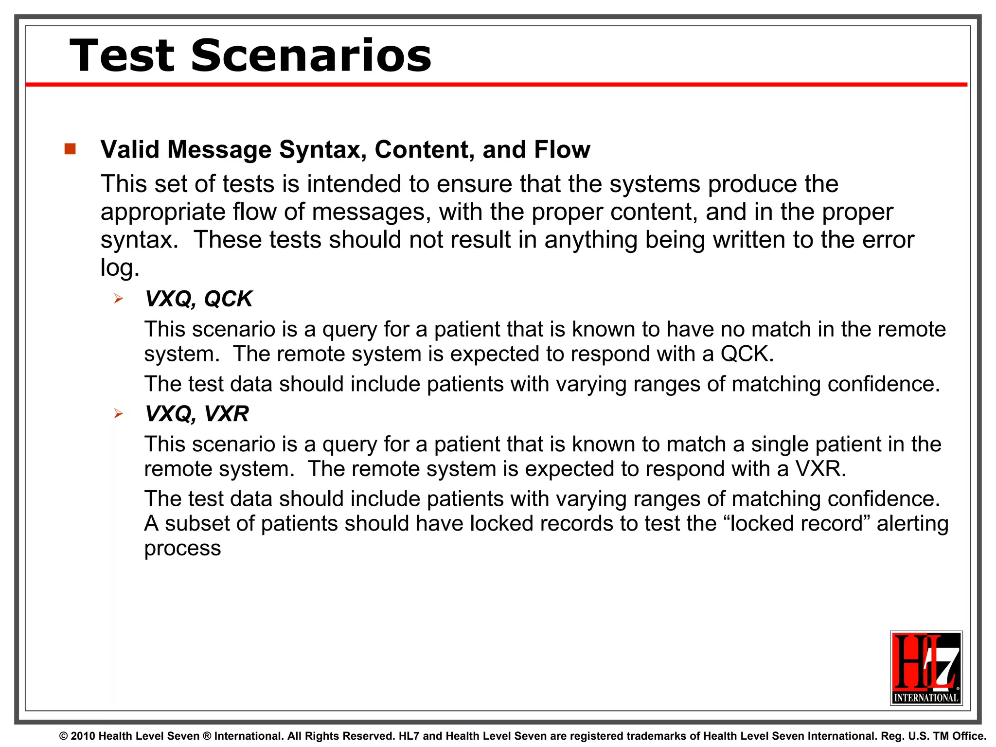 Test Scenarios Valid Message Syntax, Content, and Flow This set of tests is intended to ensure that the systems produce the appropriate flow of messages, with the proper content, and in the proper syntax.  These tests should not result in anything being written to the error log.  VXQ, QCK This scenario is a query for a patient that is known to have no match in the remote system.  The remote system is expected to respond with a QCK.  The test data should include patients with varying ranges of matching confidence. VXQ, VXR This scenario is a query for a patient that is known to match a single patient in the remote system.  The remote system is expected to respond with a VXR. The test data should include patients with varying ranges of matching confidence.  A subset of patients should have locked records to test the “locked record” alerting process 