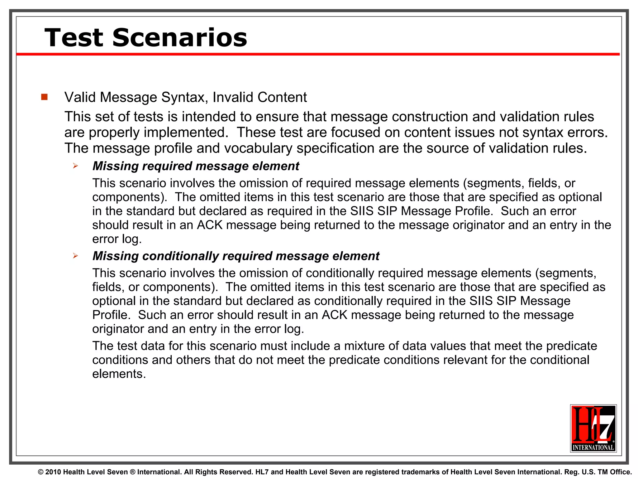 Test Scenarios Valid Message Syntax, Invalid Content This set of tests is intended to ensure that message construction and validation rules are properly implemented.  These test are focused on content issues not syntax errors.  The message profile and vocabulary specification are the source of validation rules. Missing required message element This scenario involves the omission of required message elements (segments, fields, or components).  The omitted items in this test scenario are those that are specified as optional in the standard but declared as required in the SIIS SIP Message Profile.  Such an error should result in an ACK message being returned to the message originator and an entry in the error log. Missing conditionally required message element This scenario involves the omission of conditionally required message elements (segments, fields, or components).  The omitted items in this test scenario are those that are specified as optional in the standard but declared as conditionally required in the SIIS SIP Message Profile.  Such an error should result in an ACK message being returned to the message originator and an entry in the error log.  The test data for this scenario must include a mixture of data values that meet the predicate conditions and others that do not meet the predicate conditions relevant for the conditional elements. 