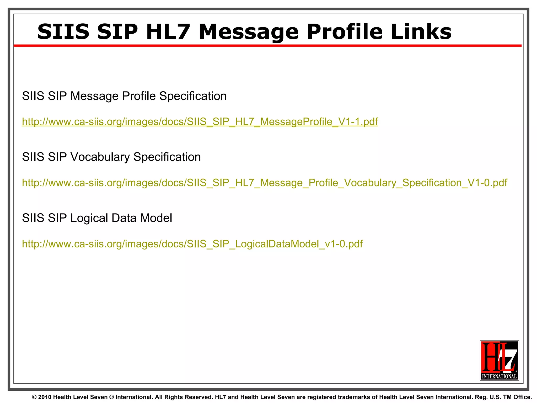 SIIS SIP HL7 Message Profile Links SIIS SIP Message Profile Specification http://www.ca-siis.org/images/docs/SIIS_SIP_HL7_MessageProfile_V1-1.pdf SIIS SIP Vocabulary Specification http:// www.ca-siis.org/images/docs/SIIS_SIP_HL7_Message_Profile_Vocabulary_Specification_V1-0.pdf   SIIS SIP Logical Data Model http:// www.ca-siis.org/images/docs/SIIS_SIP_LogicalDataModel_v1-0.pdf   
