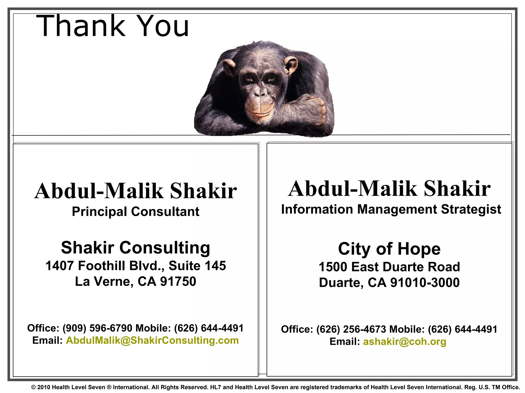 Thank You Abdul-Malik Shakir Principal Consultant Shakir Consulting 1407 Foothill Blvd., Suite 145 La Verne, CA 91750 Office: (909) 596-6790 Mobile: (626) 644-4491 Email:  [email_address] Abdul-Malik Shakir  Information Management Strategist City of Hope 1500 East Duarte Road Duarte, CA 91010-3000 Office: (626) 256-4673 Mobile: (626) 644-4491 Email:  [email_address]   