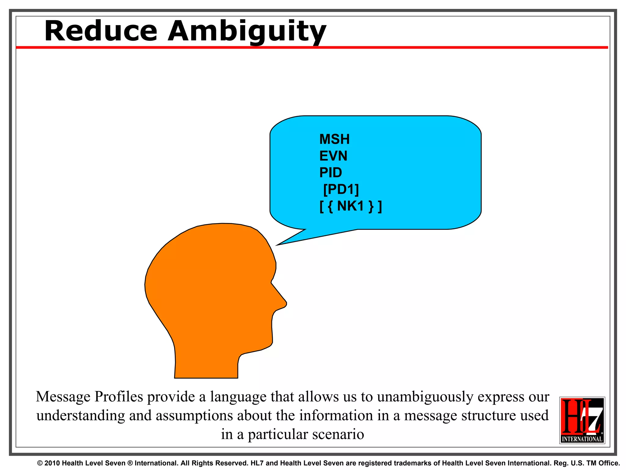Reduce Ambiguity Message Profiles provide a language that allows us to unambiguously express our understanding and assumptions about the information in a message structure used in a particular scenario MSH EVN PID [PD1] [ { NK1 } ] 