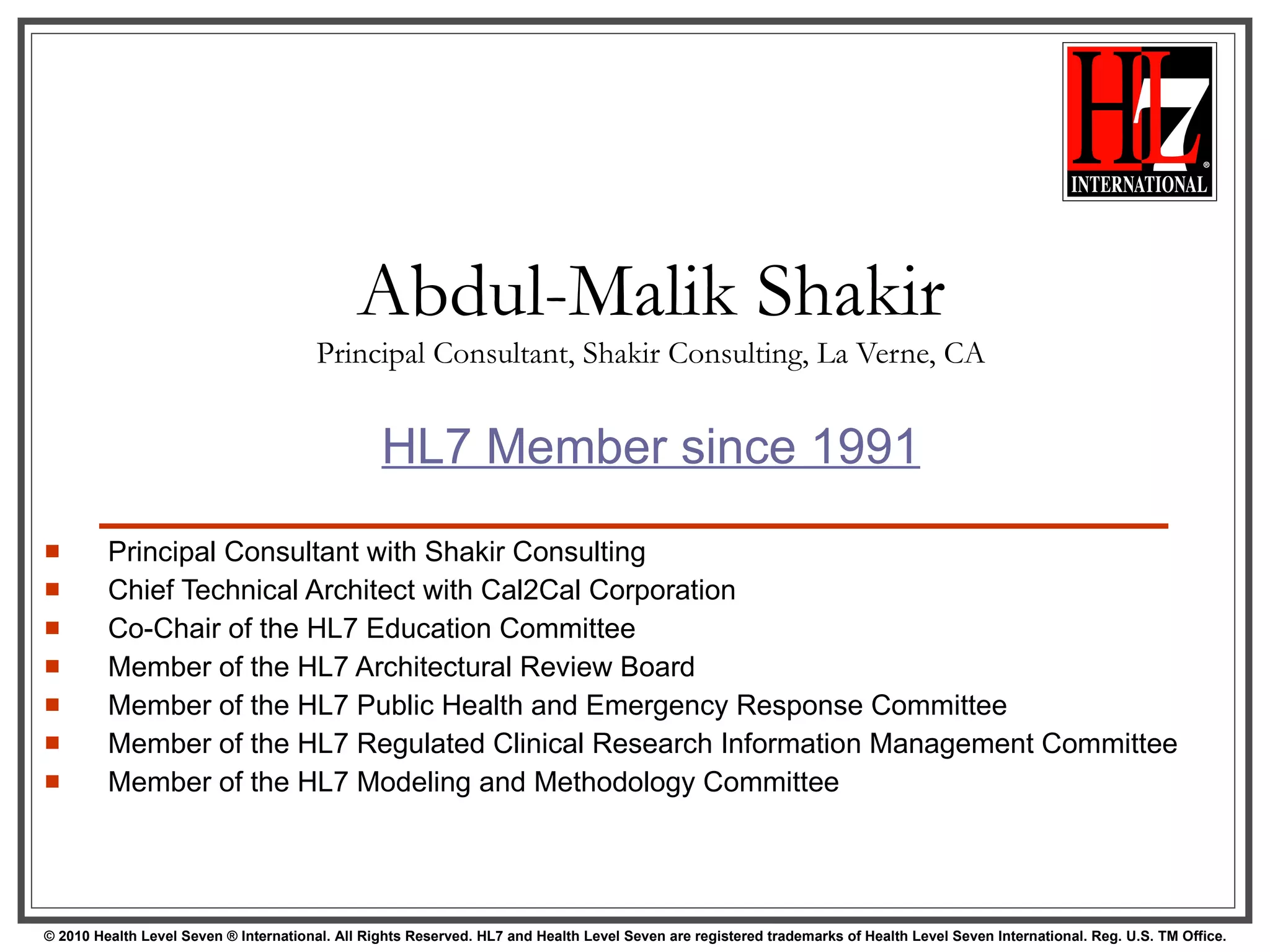 Abdul-Malik Shakir Principal Consultant, Shakir Consulting, La Verne, CA HL7 Member since 1991 Principal Consultant with Shakir Consulting Chief Technical Architect with Cal2Cal Corporation Co-Chair of the HL7 Education Committee Member of the HL7 Architectural Review Board Member of the HL7 Public Health and Emergency Response Committee Member of the HL7 Regulated Clinical Research Information Management Committee Member of the HL7 Modeling and Methodology Committee 