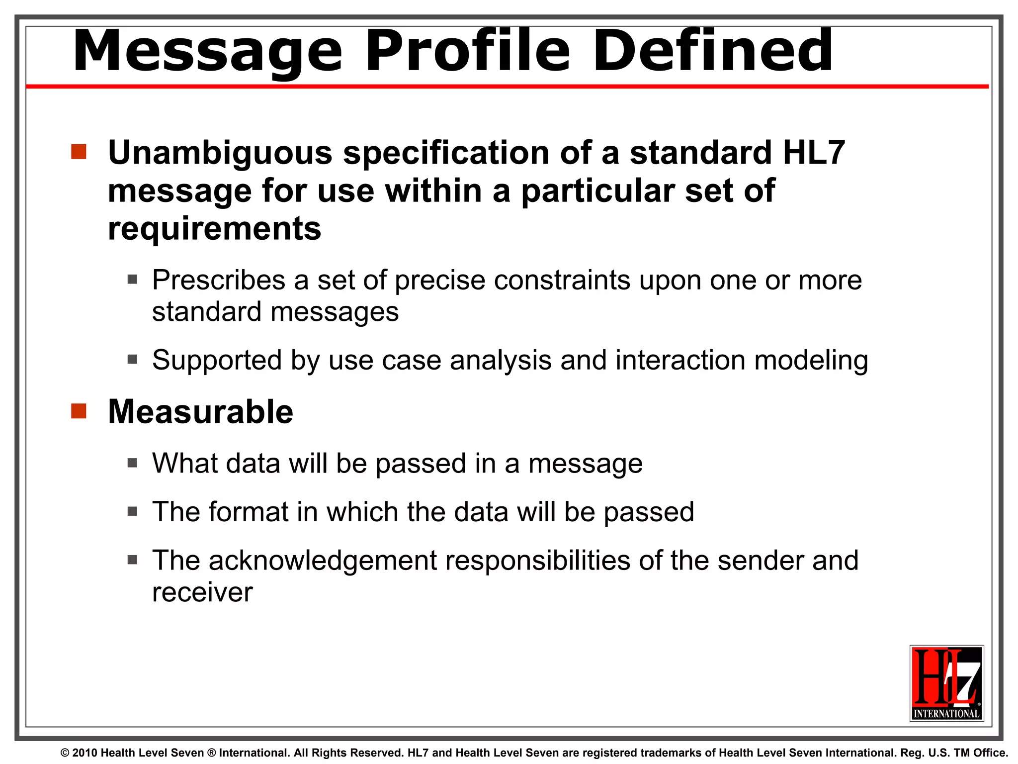Message Profile Defined Unambiguous specification of a standard HL7 message for use within a particular set of requirements Prescribes a set of precise constraints upon one or more standard messages Supported by use case analysis and interaction modeling Measurable What data will be passed in a message The format in which the data will be passed The acknowledgement responsibilities of the sender and  receiver 