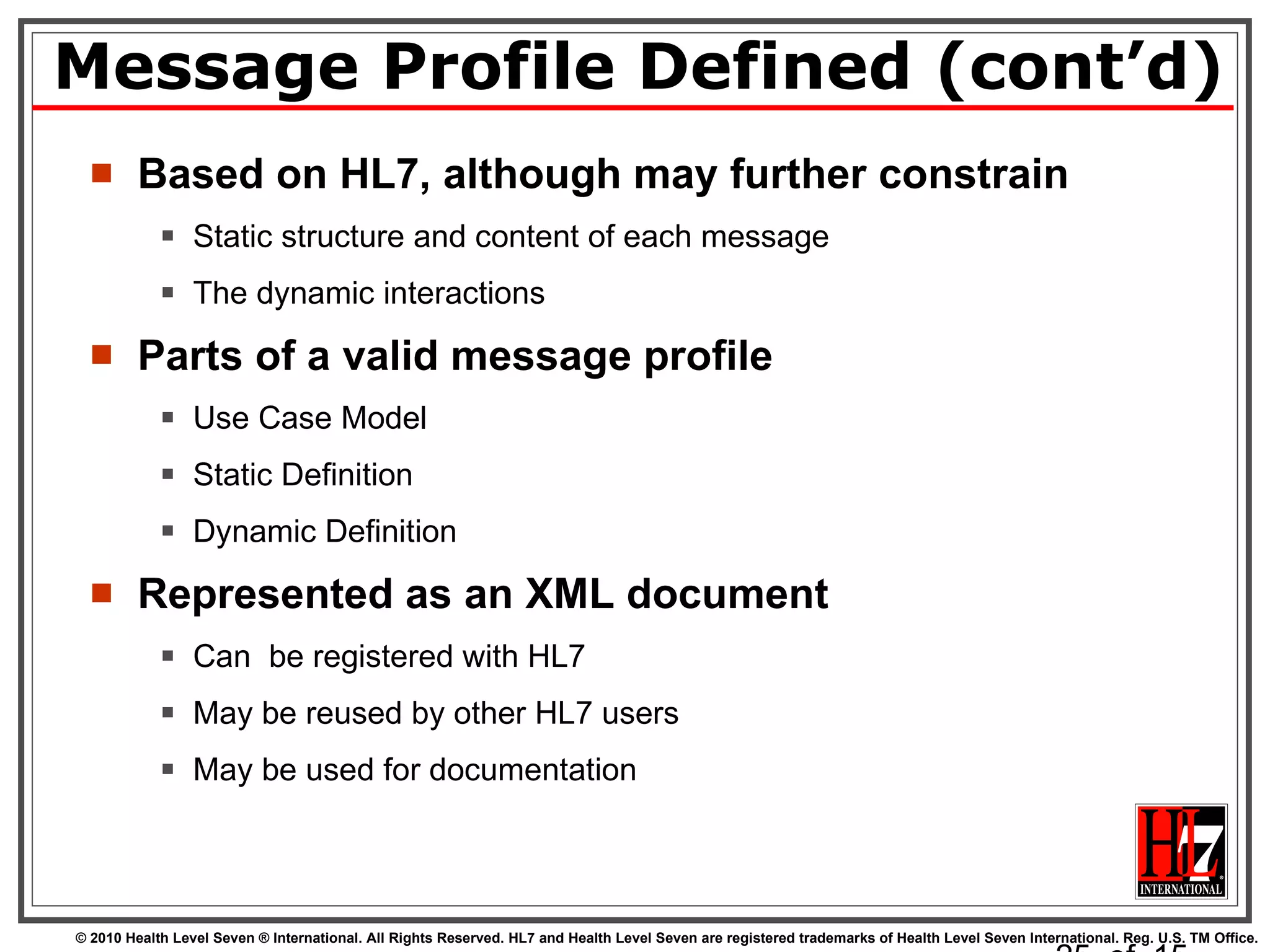 Message Profile Defined (cont’d) Based on HL7, although may further constrain Static structure and content of each message The dynamic interactions Parts of a valid message profile Use Case Model Static Definition Dynamic Definition Represented as an XML document Can  be registered with HL7 May be reused by other HL7 users May be used for documentation   of  15 