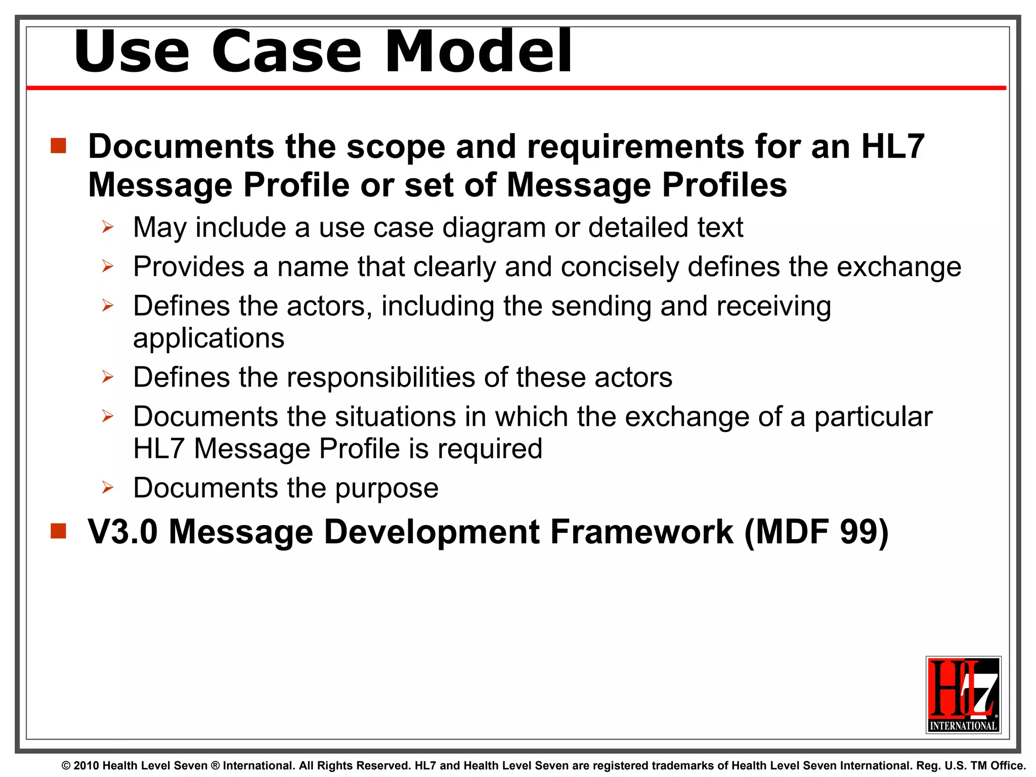 Use Case Model Documents the scope and requirements for an HL7  Message Profile or set of Message Profiles May include a use case diagram or detailed text  Provides a name that clearly and concisely defines the exchange Defines the actors, including the sending and receiving applications Defines the responsibilities of these actors  Documents the situations in which the exchange of a particular HL7 Message Profile is required Documents the purpose V3.0 Message Development Framework (MDF 99) 
