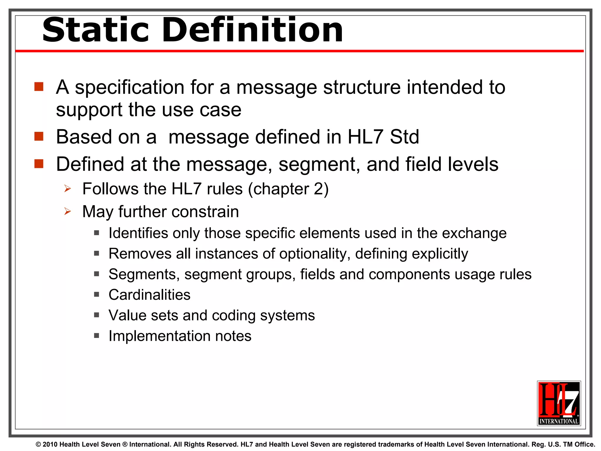 Static Definition A specification for a message structure intended to support the use case Based on a  message defined in HL7 Std Defined at the message, segment, and field levels Follows the HL7 rules (chapter 2) May further constrain Identifies only those specific elements used in the exchange Removes all instances of optionality, defining explicitly Segments, segment groups, fields and components usage rules Cardinalities  Value sets and coding systems Implementation notes 
