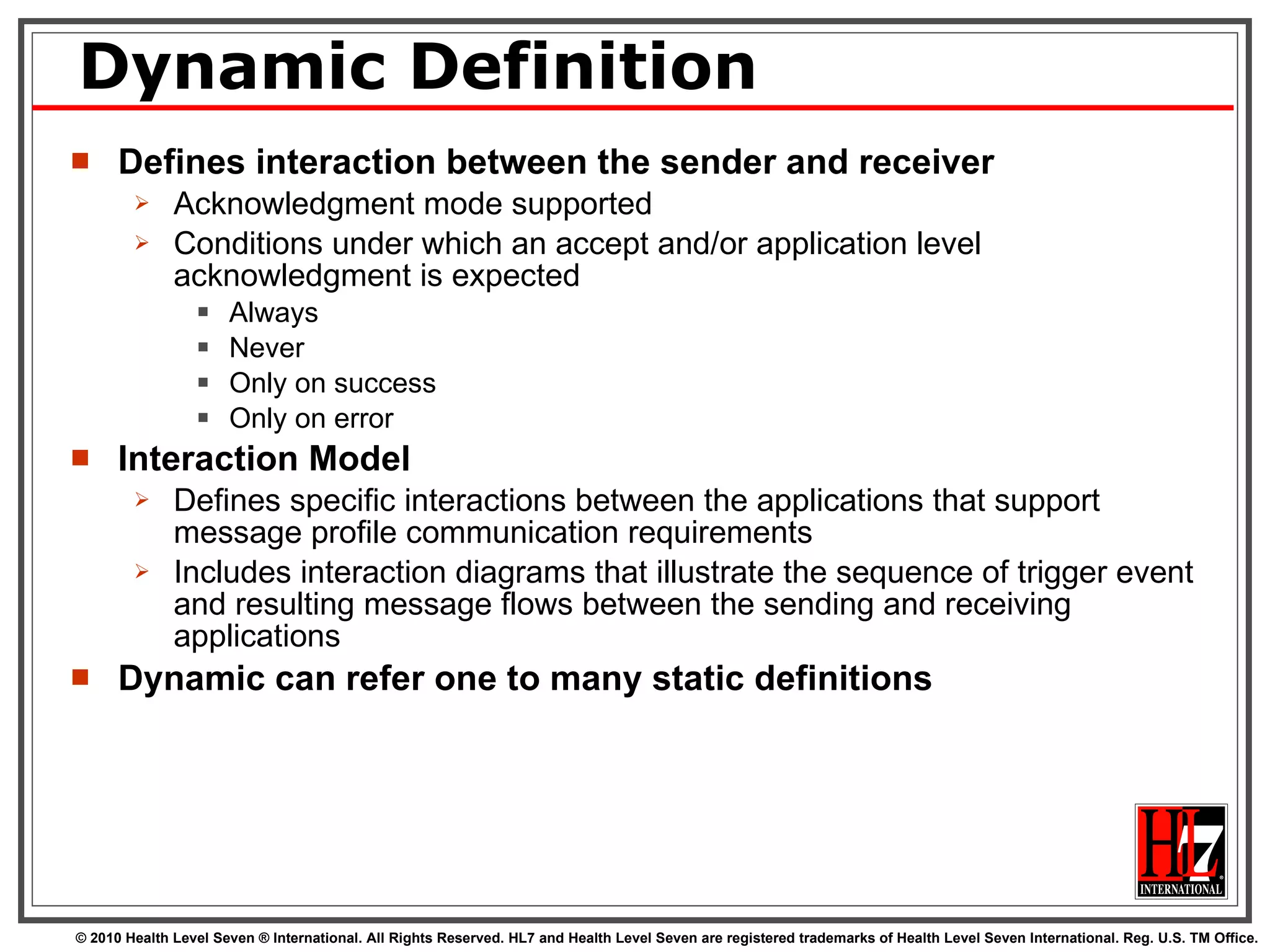 Dynamic Definition Defines interaction between the sender and receiver Acknowledgment mode supported Conditions under which an accept and/or application level acknowledgment is expected Always Never Only on success Only on error Interaction Model Defines specific interactions between the applications that support message profile communication requirements Includes interaction diagrams that illustrate the sequence of trigger event and resulting message flows between the sending and receiving applications Dynamic can refer one to many static definitions 