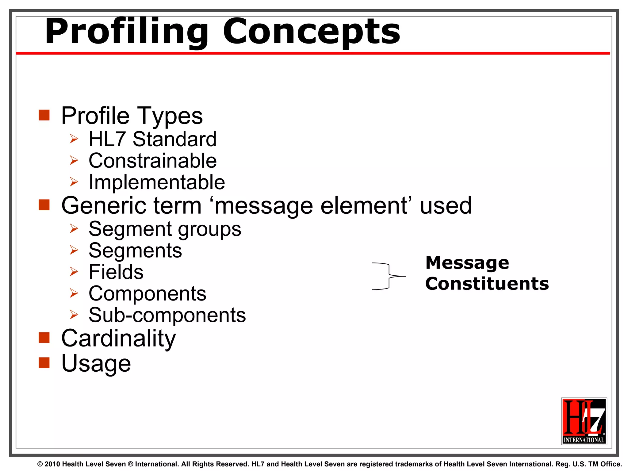 Profiling Concepts Profile Types HL7 Standard Constrainable Implementable  Generic term ‘message element’ used Segment groups Segments Fields Components Sub-components Cardinality Usage Message Constituents 