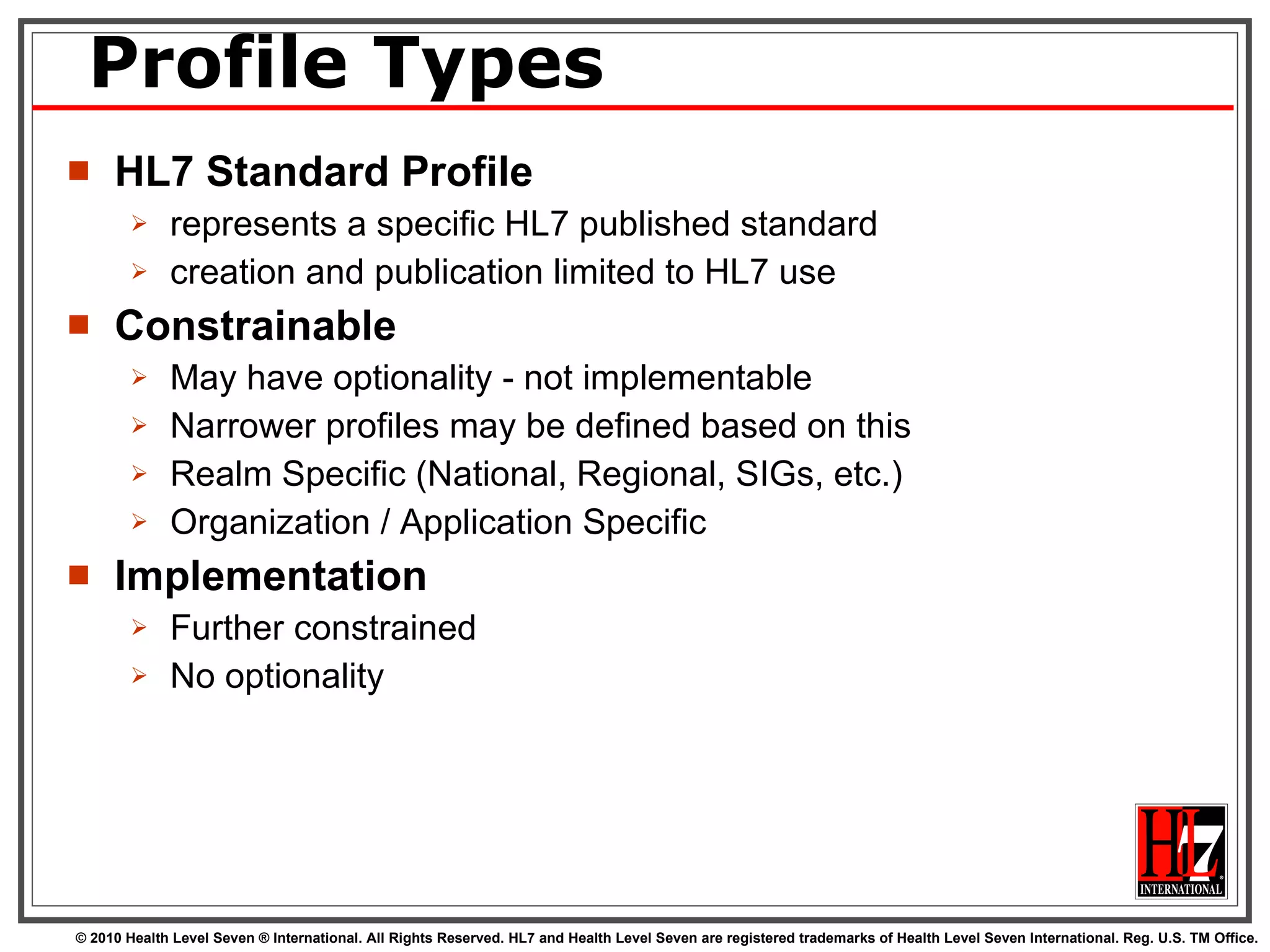 Profile Types HL7 Standard Profile represents a specific HL7 published standard  creation and publication limited to HL7 use  Constrainable May have optionality - not implementable Narrower profiles may be defined based on this Realm Specific (National, Regional, SIGs, etc.) Organization / Application Specific Implementation Further constrained No optionality 