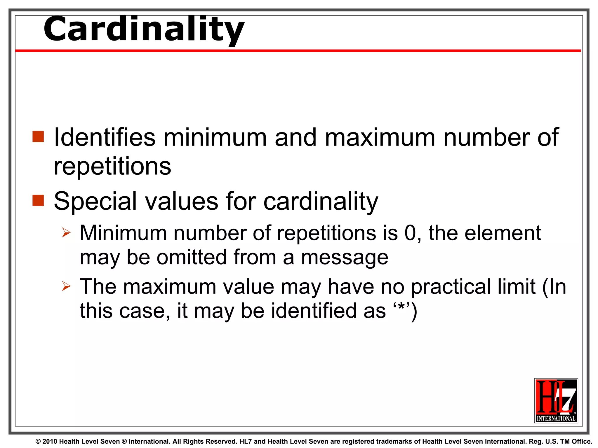 Cardinality Identifies minimum and maximum number of repetitions Special values for cardinality Minimum number of repetitions is 0, the element may be omitted from a message The maximum value may have no practical limit (In this case, it may be identified as ‘*’) 