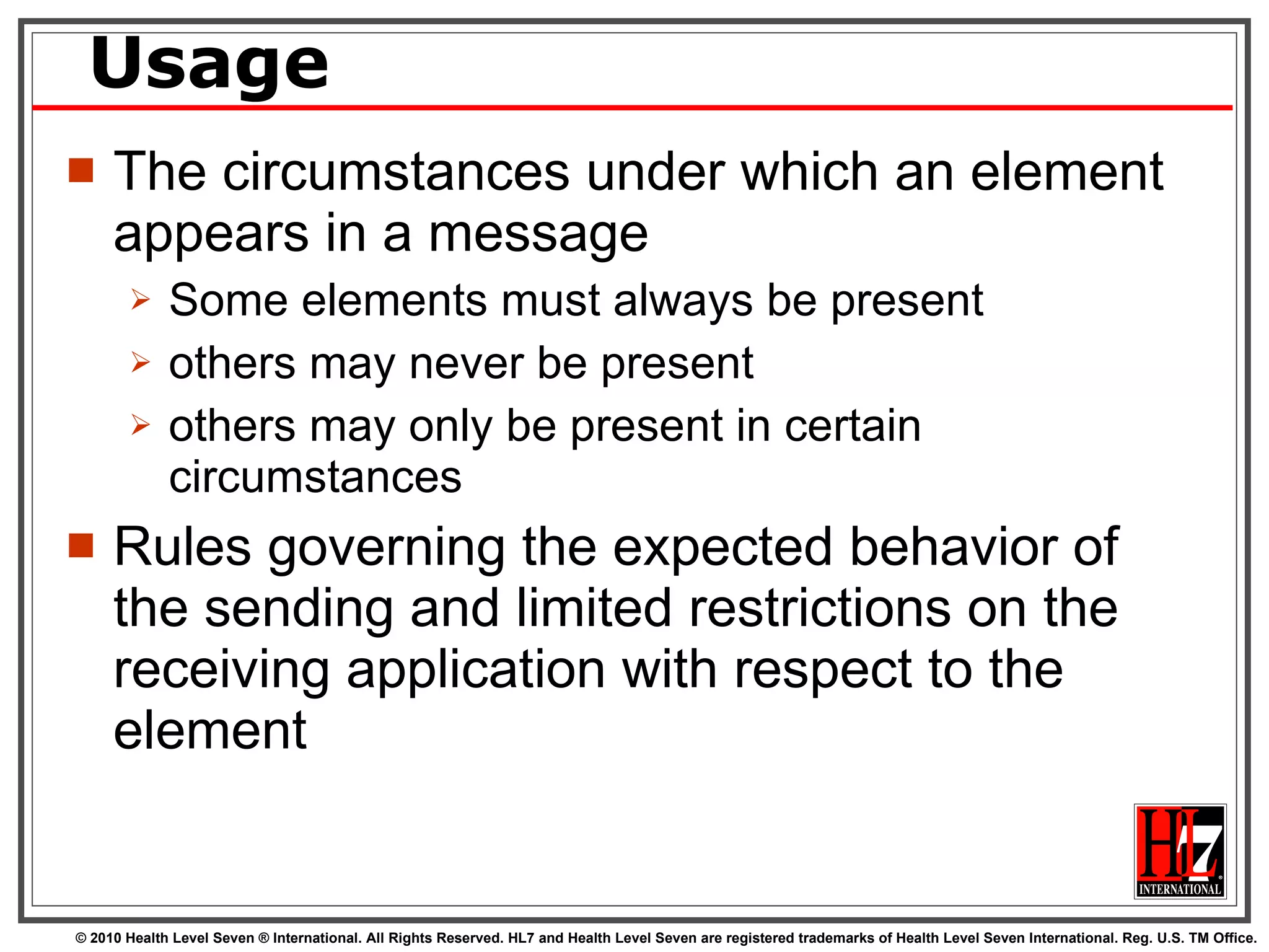 Usage The circumstances under which an element appears in a message Some elements must always be present others may never be present others may only be present in certain circumstances Rules governing the expected behavior of the sending and limited restrictions on the receiving application with respect to the element 