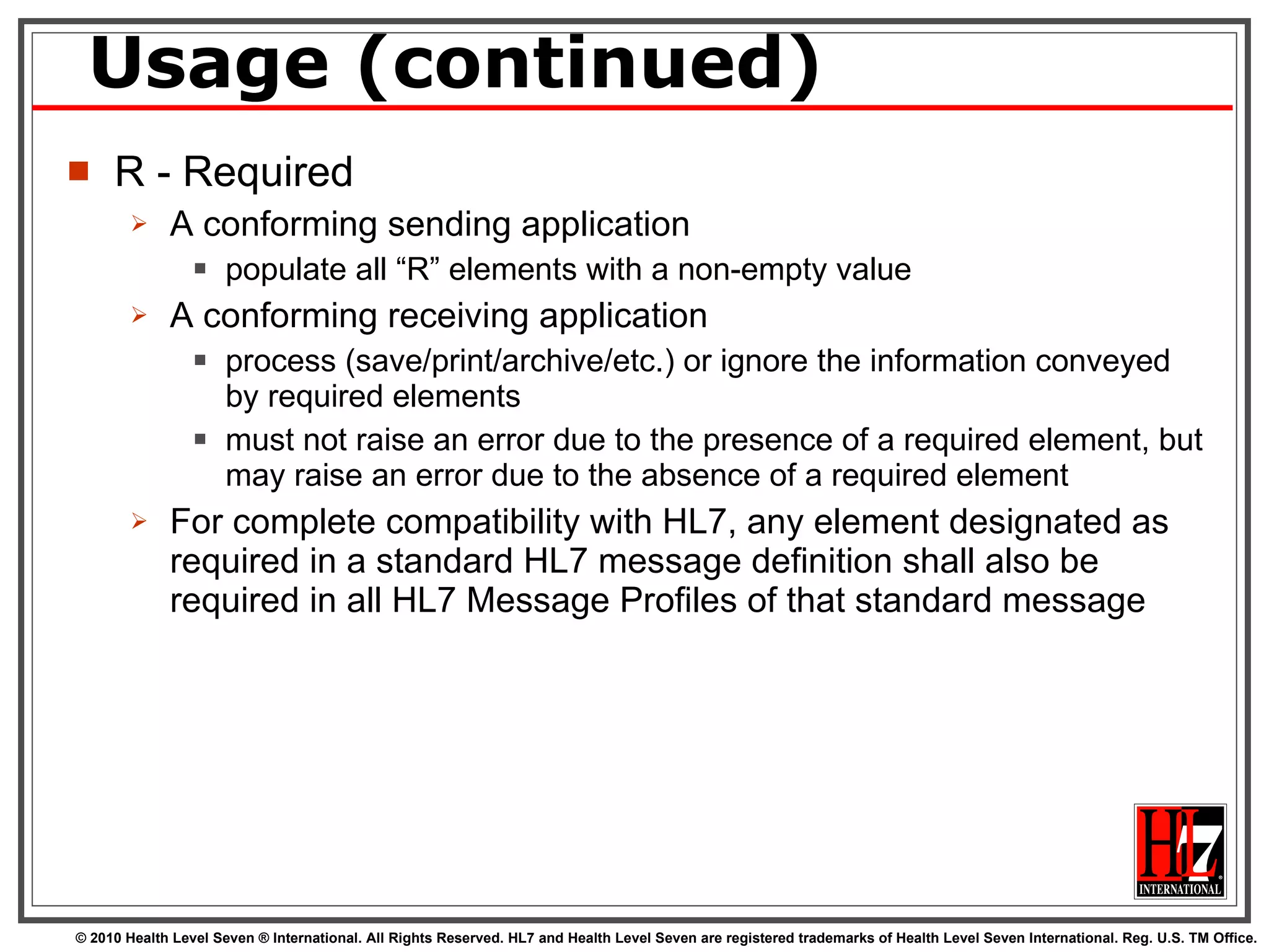 Usage (continued) R - Required A conforming sending application  populate all “R” elements with a non-empty value A conforming receiving application  process (save/print/archive/etc.) or ignore the information conveyed by required elements must not raise an error due to the presence of a required element, but may raise an error due to the absence of a required element For complete compatibility with HL7, any element designated as required in a standard HL7 message definition shall also be required in all HL7 Message Profiles of that standard message 