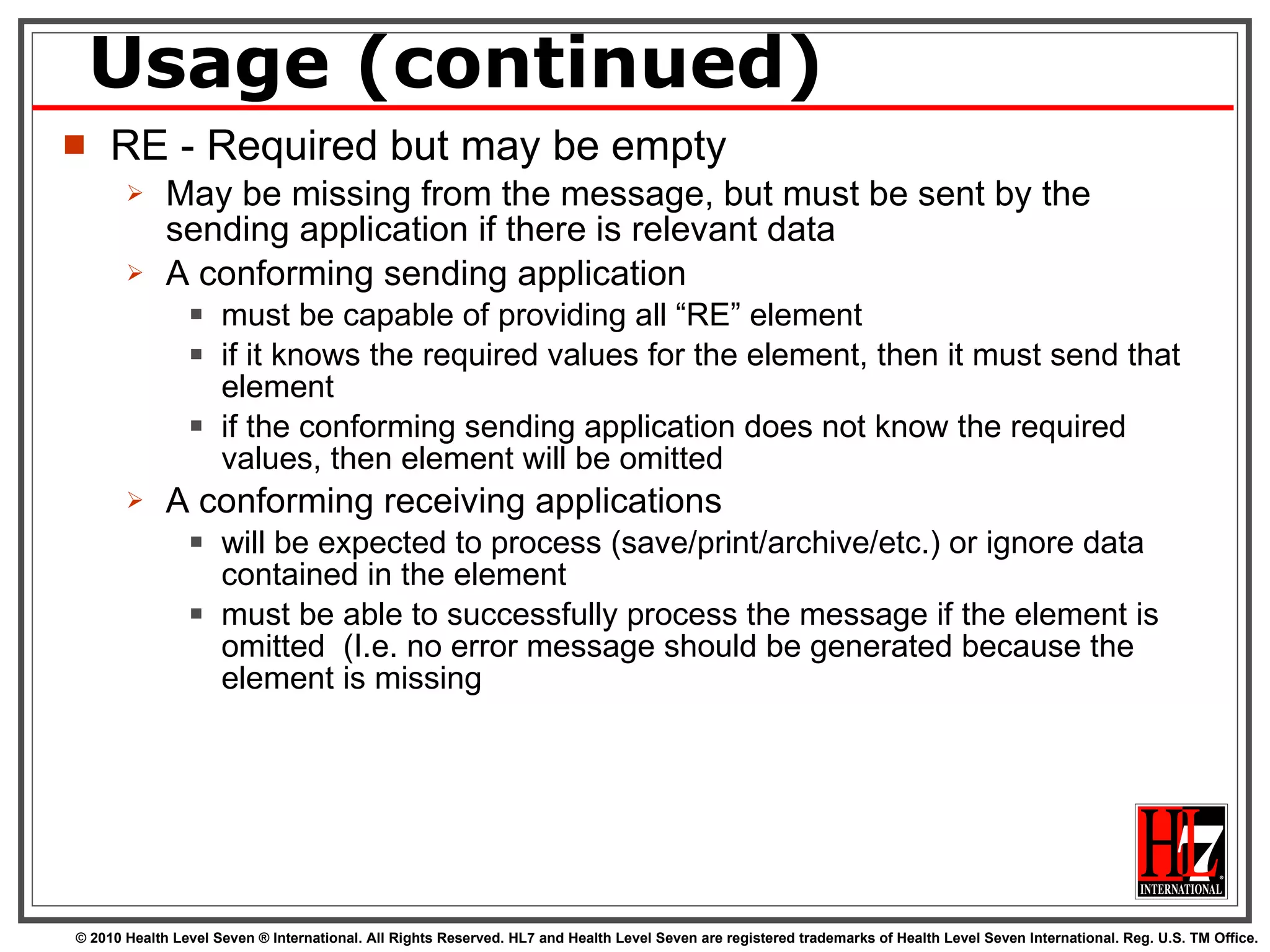 Usage (continued) RE - Required but may be empty May be missing from the message, but must be sent by the sending application if there is relevant data A conforming sending application  must be capable of providing all “RE” element if it knows the required values for the element, then it must send that element if the conforming sending application does not know the required values, then element will be omitted A conforming receiving applications  will be expected to process (save/print/archive/etc.) or ignore data contained in the element must be able to successfully process the message if the element is omitted  (I.e. no error message should be generated because the element is missing  