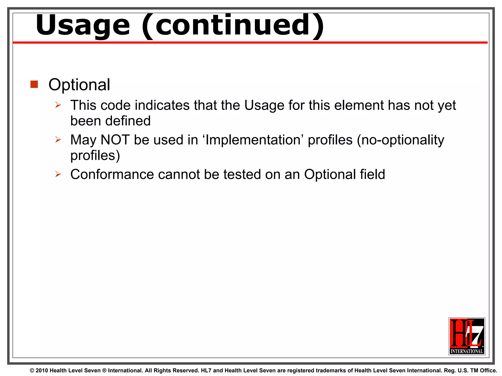 Usage (continued) Optional This code indicates that the Usage for this element has not yet been defined May NOT be used in ‘Implementation’ profiles (no-optionality profiles) Conformance cannot be tested on an Optional field 