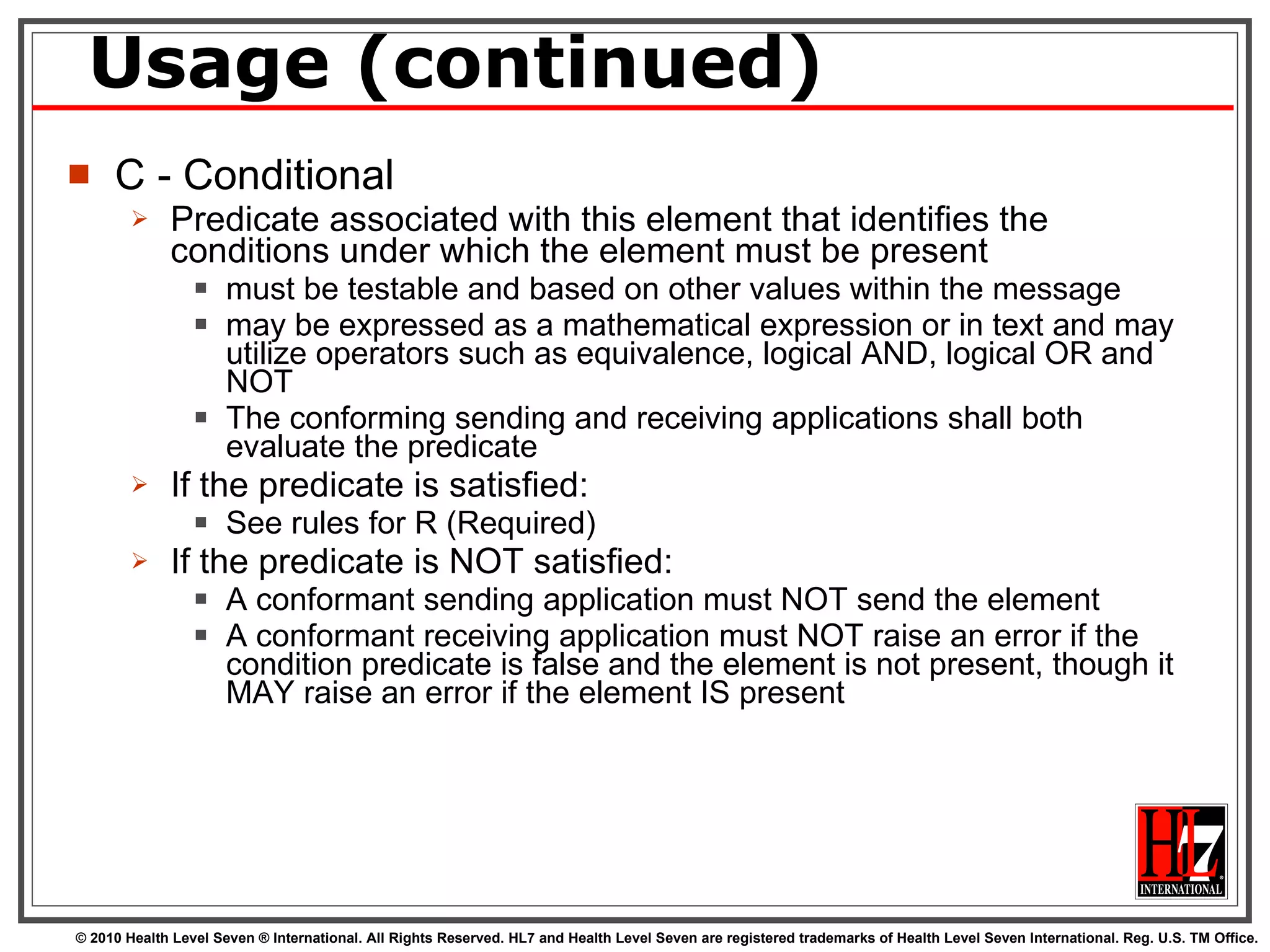 Usage (continued) C - Conditional Predicate associated with this element that identifies the conditions under which the element must be present must be testable and based on other values within the message may be expressed as a mathematical expression or in text and may utilize operators such as equivalence, logical AND, logical OR and NOT The conforming sending and receiving applications shall both evaluate the predicate If the predicate is satisfied: See rules for R (Required) If the predicate is NOT satisfied: A conformant sending application must NOT send the element A conformant receiving application must NOT raise an error if the condition predicate is false and the element is not present, though it MAY raise an error if the element IS present 