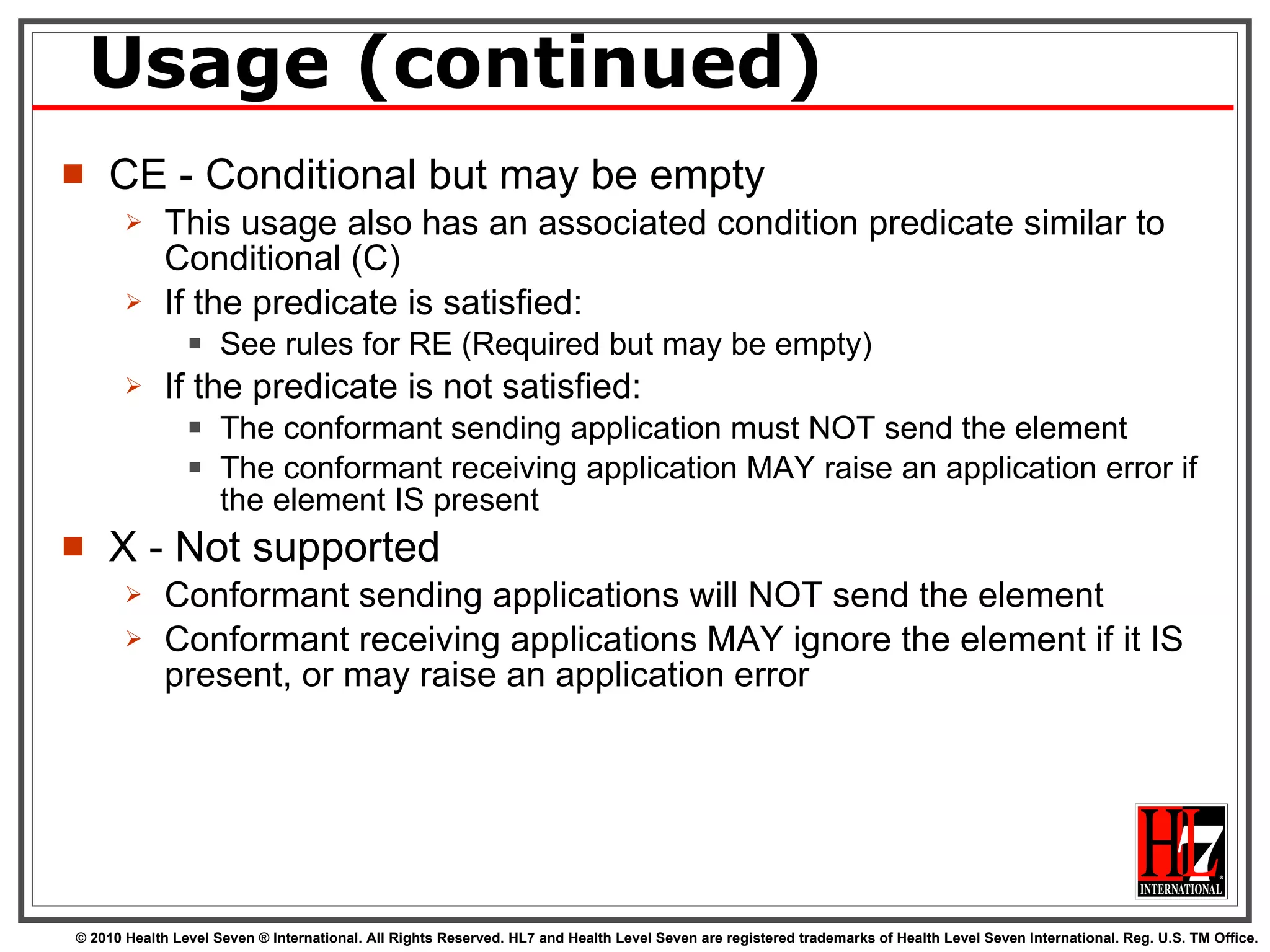 Usage (continued) CE - Conditional but may be empty This usage also has an associated condition predicate similar to Conditional (C) If the predicate is satisfied: See rules for RE (Required but may be empty) If the predicate is not satisfied: The conformant sending application must NOT send the element The conformant receiving application MAY raise an application error if the element IS present X - Not supported Conformant sending applications will NOT send the element Conformant receiving applications MAY ignore the element if it IS present, or may raise an application error 