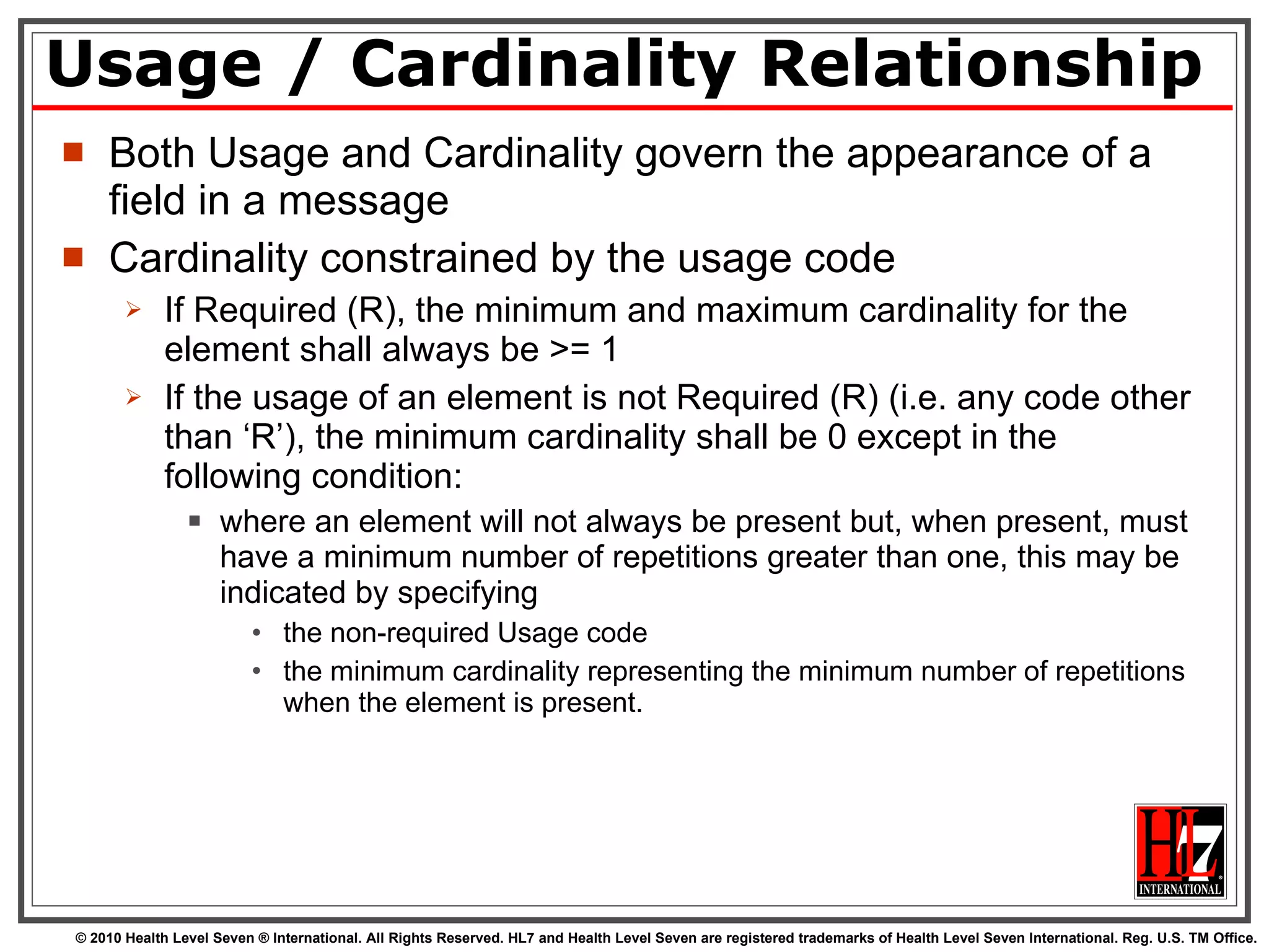 Usage / Cardinality Relationship Both Usage and Cardinality govern the appearance of a field in a message Cardinality constrained by the usage code If Required (R), the minimum and maximum cardinality for the element shall always be >= 1 If the usage of an element is not Required (R) (i.e. any code other than ‘R’), the minimum cardinality shall be 0 except in the following condition: where an element will not always be present but, when present, must have a minimum number of repetitions greater than one, this may be indicated by specifying  the non-required Usage code  the minimum cardinality representing the minimum number of repetitions when the element is present.  