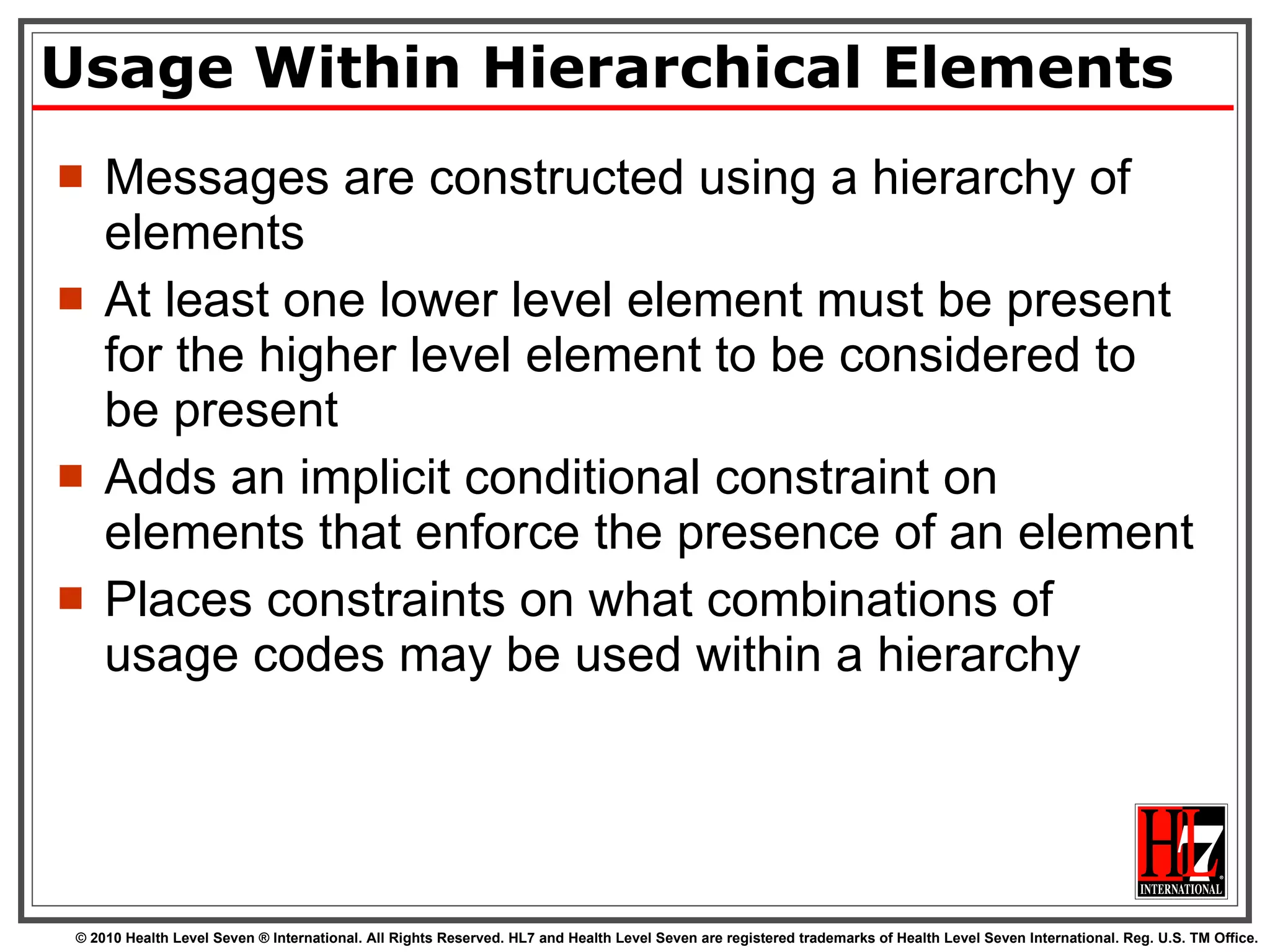 Usage Within Hierarchical Elements Messages are constructed using a hierarchy of elements  At least one lower level element must be present for the higher level element to be considered to be present Adds an implicit conditional constraint on elements that enforce the presence of an element Places constraints on what combinations of usage codes may be used within a hierarchy 