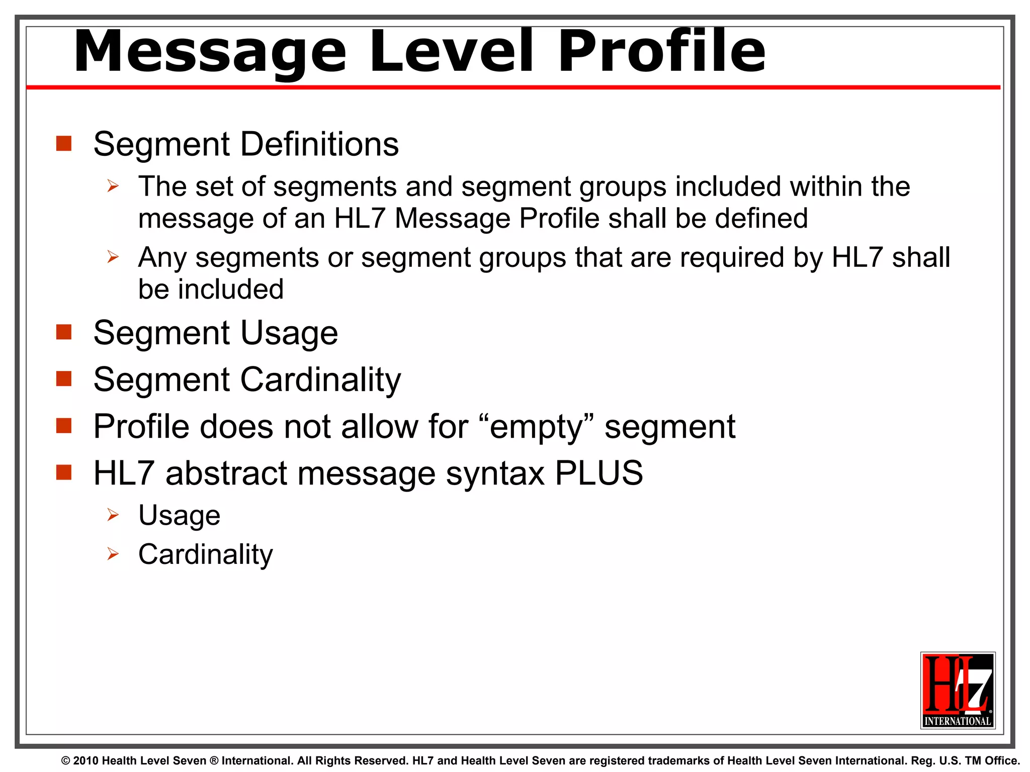 Message Level Profile Segment Definitions The set of segments and segment groups included within the message of an HL7 Message Profile shall be defined Any segments or segment groups that are required by HL7 shall be included Segment Usage Segment Cardinality Profile does not allow for “empty” segment HL7 abstract message syntax PLUS Usage Cardinality 