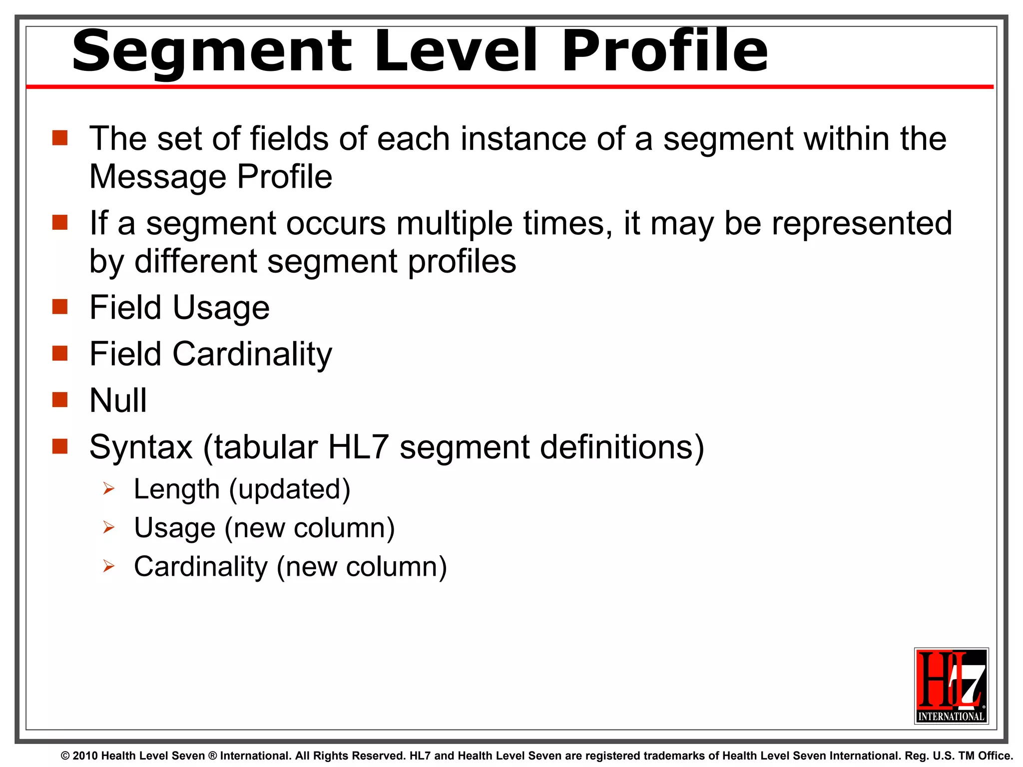 Segment Level Profile The set of fields of each instance of a segment within the Message Profile If a segment occurs multiple times, it may be represented by different segment profiles Field Usage Field Cardinality Null Syntax (tabular HL7 segment definitions) Length (updated) Usage (new column) Cardinality (new column) 
