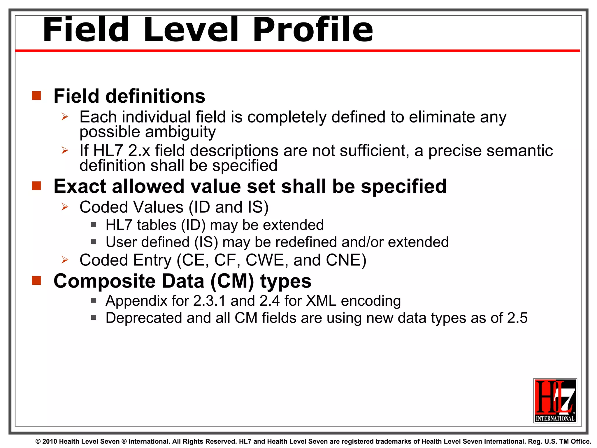 Field Level Profile Field definitions Each individual field is completely defined to eliminate any possible ambiguity If HL7 2.x field descriptions are not sufficient, a precise semantic definition shall be specified Exact allowed value set shall be specified Coded Values (ID and IS) HL7 tables (ID) may be extended User defined (IS) may be redefined and/or extended Coded Entry (CE, CF, CWE, and CNE)  Composite Data (CM) types  Appendix for 2.3.1 and 2.4 for XML encoding Deprecated and all CM fields are using new data types as of 2.5 