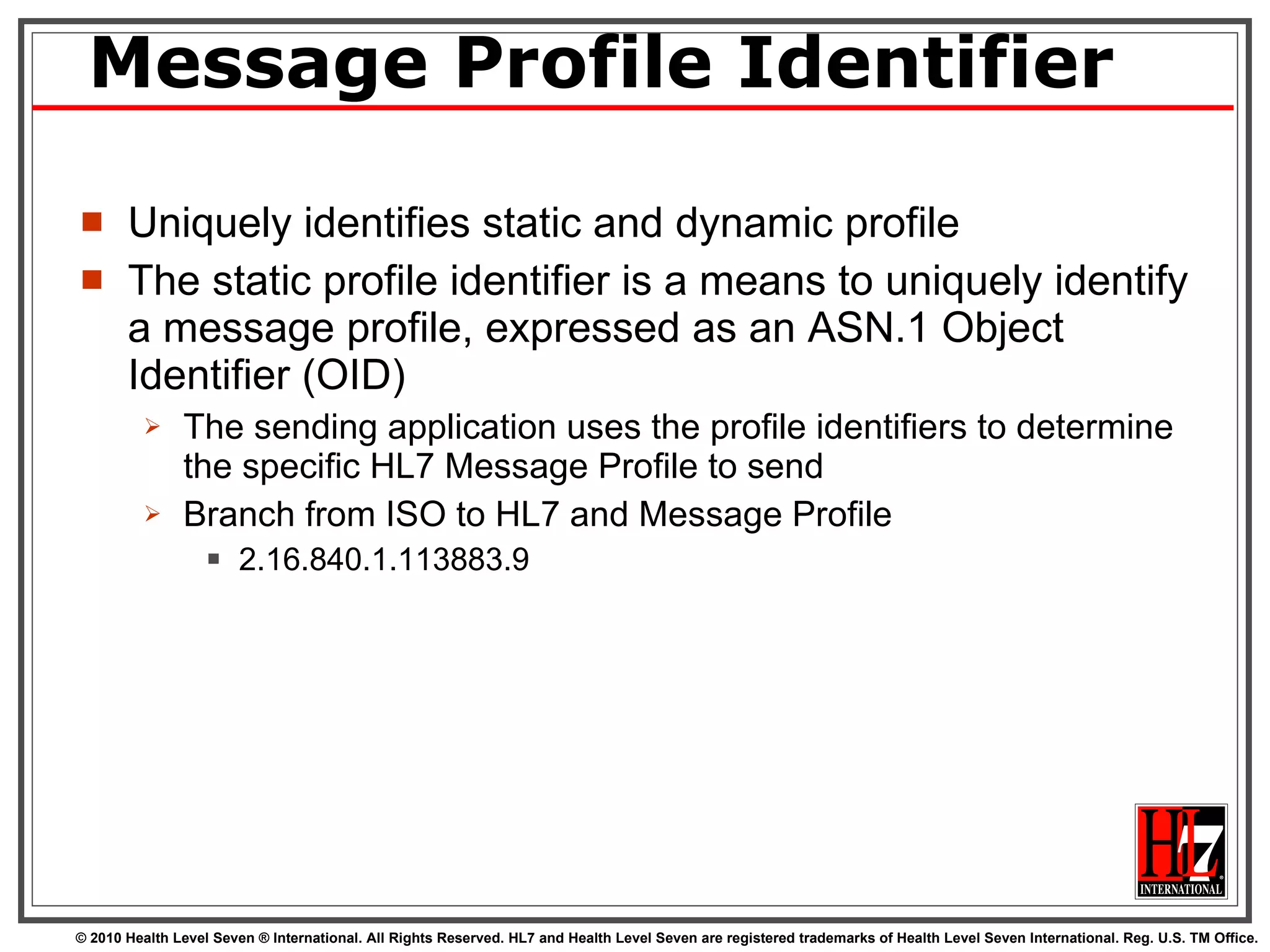 Message Profile Identifier Uniquely identifies static and dynamic profile The static profile identifier is a means to uniquely identify a message profile, expressed as an ASN.1 Object Identifier (OID) The sending application uses the profile identifiers to determine the specific HL7 Message Profile to send  Branch from ISO to HL7 and Message Profile 2.16.840.1.113883.9 