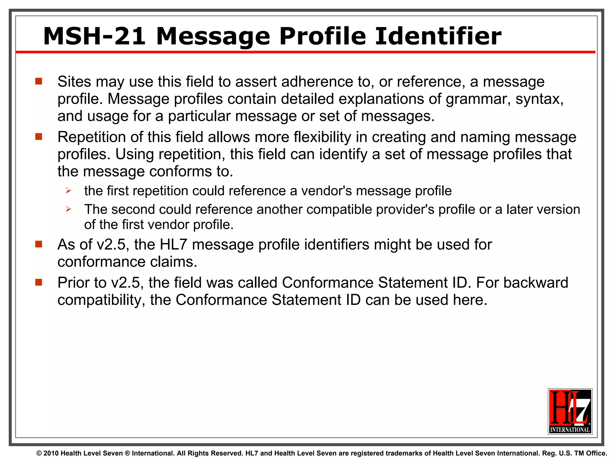 MSH-21 Message Profile Identifier Sites may use this field to assert adherence to, or reference, a message profile. Message profiles contain detailed explanations of grammar, syntax, and usage for a particular message or set of messages.  Repetition of this field allows more flexibility in creating and naming message profiles. Using repetition, this field can identify a set of message profiles that the message conforms to.  the first repetition could reference a vendor's message profile The second could reference another compatible provider's profile or a later version of the first vendor profile. As of v2.5, the HL7 message profile identifiers might be used for conformance claims.  Prior to v2.5, the field was called Conformance Statement ID. For backward compatibility, the Conformance Statement ID can be used here.  