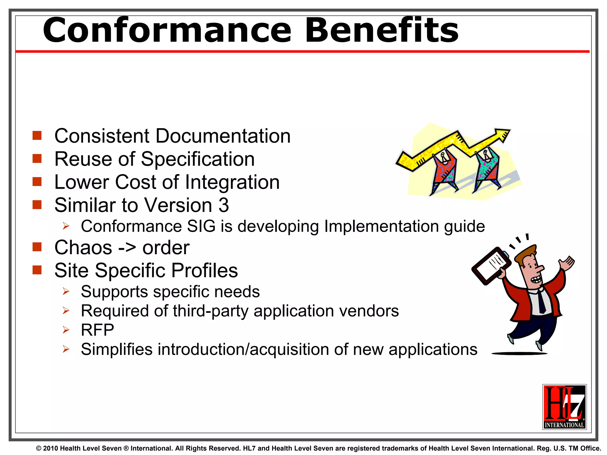Conformance Benefits Consistent Documentation Reuse of Specification Lower Cost of Integration Similar to Version 3 Conformance SIG is developing Implementation guide Chaos -> order  Site Specific Profiles Supports specific needs  Required of third-party application vendors  RFP Simplifies introduction/acquisition of new applications 