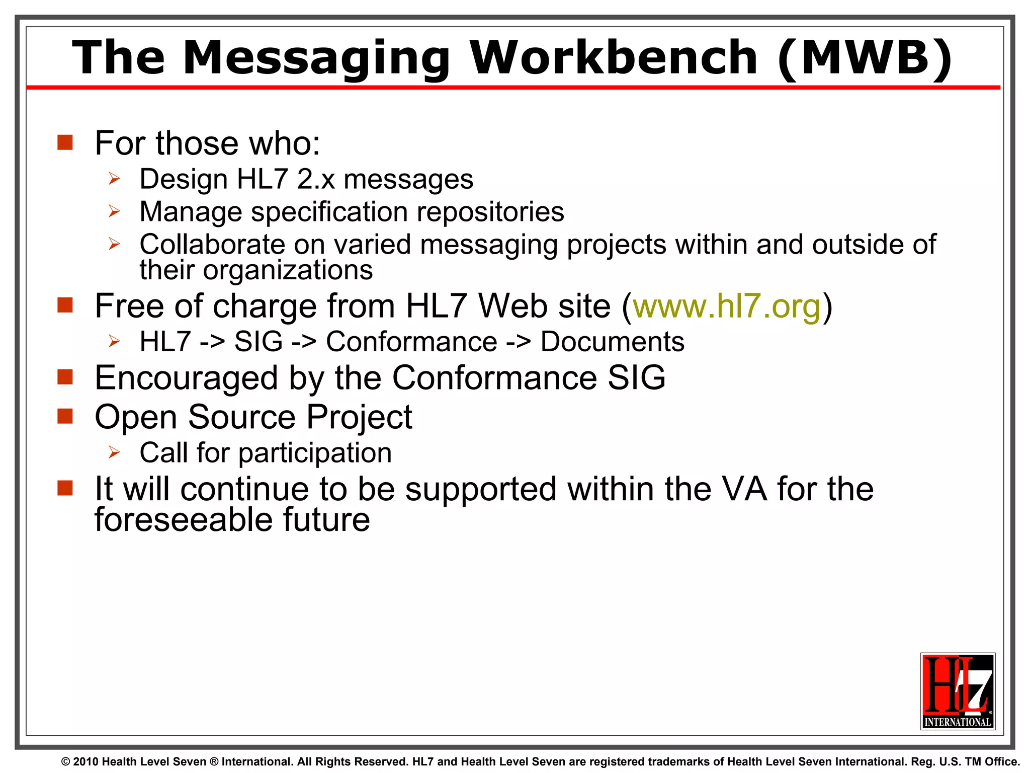 The Messaging Workbench (MWB) For those who: Design HL7 2.x messages Manage specification repositories Collaborate on varied messaging projects within and outside of their organizations Free of charge from HL7 Web site ( www.hl7.org ) HL7 -> SIG -> Conformance -> Documents Encouraged by the Conformance SIG Open Source Project Call for participation It will continue to be supported within the VA for the foreseeable future 