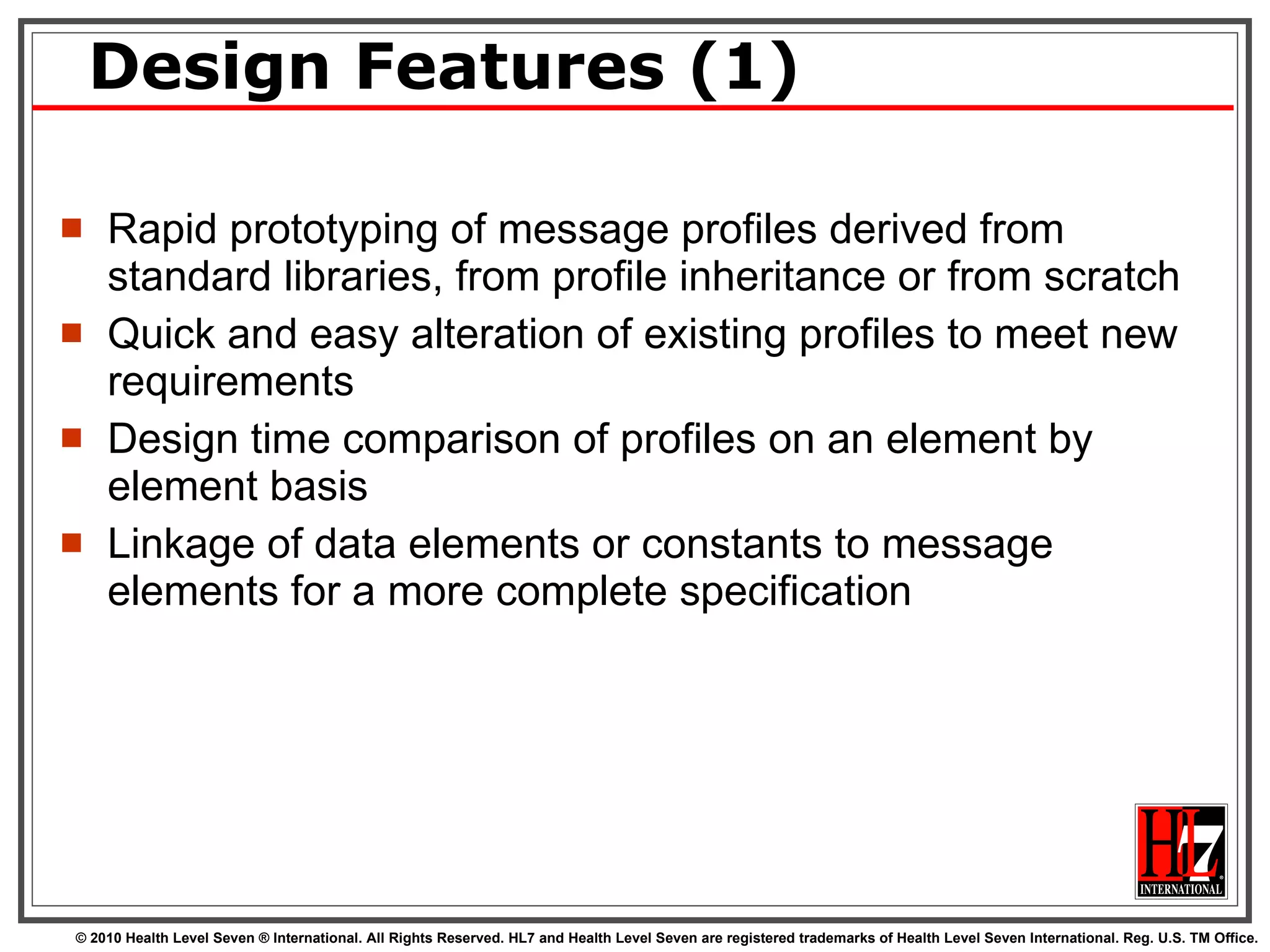 Design Features (1) Rapid prototyping of message profiles derived from standard libraries, from profile inheritance or from scratch Quick and easy alteration of existing profiles to meet new requirements Design time comparison of profiles on an element by element basis Linkage of data elements or constants to message elements for a more complete specification 