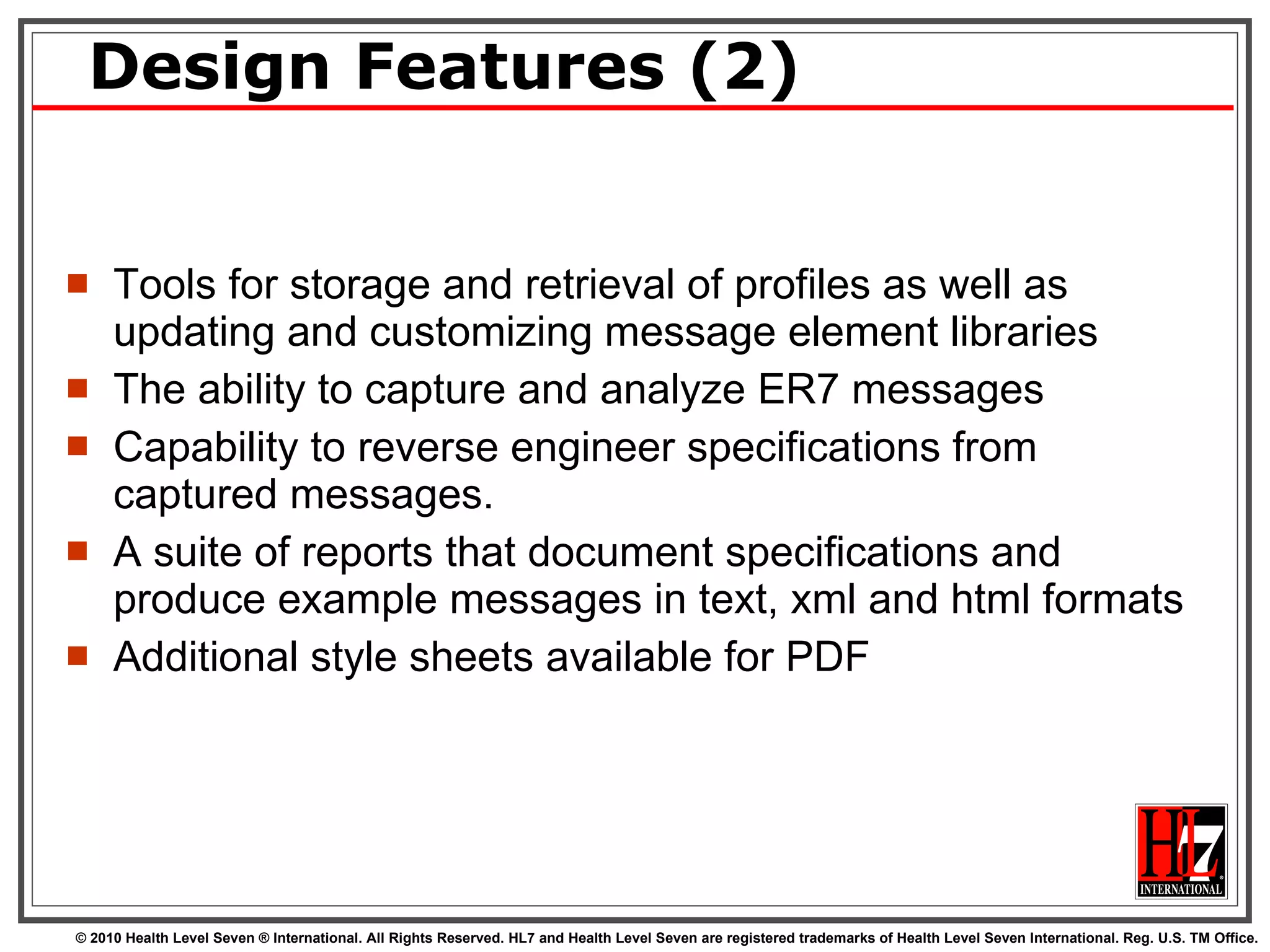 Design Features (2) Tools for storage and retrieval of profiles as well as updating and customizing message element libraries The ability to capture and analyze ER7 messages Capability to reverse engineer specifications from captured messages.  A suite of reports that document specifications and produce example messages in text, xml and html formats Additional style sheets available for PDF 