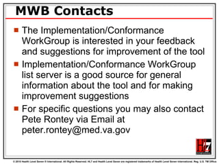 MWB Contacts The Implementation/Conformance WorkGroup is interested in your feedback and suggestions for improvement of the tool Implementation/Conformance WorkGroup list server is a good source for general information about the tool and for making improvement suggestions For specific questions you may also contact Pete Rontey via Email at peter.rontey@med.va.gov 