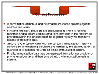 A combination of manual and automated processes are employed to address this issue.  First and foremost, providers are encouraged to enroll in regional registries and to record administered immunizations in the registry. All providers within the jurisdiction of the regional registry will then have access to the same data.  Second, a CIR (yellow card) with the person’s immunization history is updated by administering providers and carried by the patient, parent, or guardian to all settings requiring an official immunization record.  Finally, immunization data may be requested from a former provider by phone, email, or fax and then entered into the immunization registry system. Current Processes 