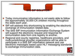 Today immunization information is not easily able to follow the approximately 30,000 CA children moving throughout the state each year.  SIP will address this shortcoming by enabling the electronic exchange of immunization related data.  The SIIS SIP Immunization Information Exchange System will support the electronic request and response for immunization data from one registry to another.  Regional and county registries, healthcare providers, and multi-jurisdictional provider organizations will be able to participate in a SIIS SIP information network and use electronic messages based upon HL7 messaging standards to exchange immunization data.  SIIS SIP SOLUTION 