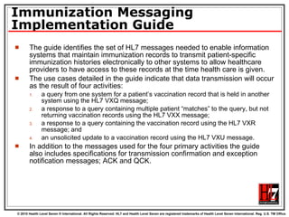 Immunization Messaging Implementation Guide The guide identifies the set of HL7 messages needed to enable information systems that maintain immunization records to transmit patient-specific immunization histories electronically to other systems to allow healthcare providers to have access to these records at the time health care is given.  The use cases detailed in the guide indicate that data transmission will occur as the result of four activities: a query from one system for a patient’s vaccination record that is held in another system using the HL7 VXQ message; a response to a query containing multiple patient “matches” to the query, but not returning vaccination records using the HL7 VXX message; a response to a query containing the vaccination record using the HL7 VXR message; and an unsolicited update to a vaccination record using the HL7 VXU message. In addition to the messages used for the four primary activities the guide also includes specifications for transmission confirmation and exception notification messages; ACK and QCK. 