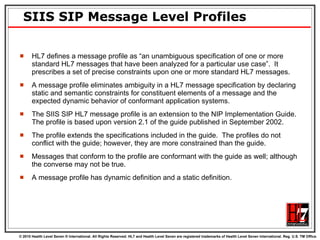 SIIS SIP Message Level Profiles HL7 defines a message profile as “an unambiguous specification of one or more standard HL7 messages that have been analyzed for a particular use case”.  It prescribes a set of precise constraints upon one or more standard HL7 messages.  A message profile eliminates ambiguity in a HL7 message specification by declaring static and semantic constraints for constituent elements of a message and the expected dynamic behavior of conformant application systems.  The SIIS SIP HL7 message profile is an extension to the NIP Implementation Guide.  The profile is based upon version 2.1 of the guide published in September 2002.  The profile extends the specifications included in the guide.  The profiles do not conflict with the guide; however, they are more constrained than the guide.  Messages that conform to the profile are conformant with the guide as well; although the converse may not be true.  A message profile has dynamic definition and a static definition. 