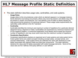 HL7 Message Profile Static Definition The static definition describes usage rules, cardinalities, and code systems. Usage Rules Usage refers to the circumstances under which an element appears in a message instance. Some elements must always be present, others may never be present, and others may only be present in certain circumstances. HL7 has defined a set of codes to clearly identify the rules governing the presence of a particular element. These usage codes expand/clarify the optionality codes defined in the HL7 standard. Cardinality Cardinality identifies the minimum and maximum number of repetitions for a particular element (Segment Group, Segment or Field). Cardinalities are expressed as a minimum-maximum pair of non-negative integers. A conformant application must always send at least the minimum number of repetitions, and may never send more than the maximum number of repetitions. Vocabulary Specification Vocabulary specifications declare an organized set of code systems and code system terms.  Code system terms are coded concepts including concept codes, concept names, and concept relationships.  Code system terms are collected into value sets declared as code tables associated with segment fields and data type components.  The static definition declares the value sets for tables associated with coded message elements.  Some of the value sets are HL7 defined, third party defined, or user defined. 