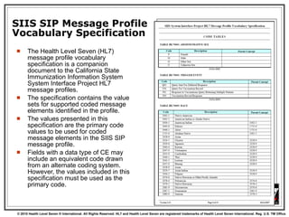 SIIS SIP Message Profile Vocabulary Specification The Health Level Seven (HL7) message profile vocabulary specification is a companion document to the California State Immunization Information System System Interface Project HL7 message profiles.  The specification contains the value sets for supported coded message elements identified in the profile.  The values presented in this specification are the primary code values to be used for coded message elements in the SIIS SIP message profile.  Fields with a data type of CE may include an equivalent code drawn from an alternate coding system.  However, the values included in this specification must be used as the primary code.  
