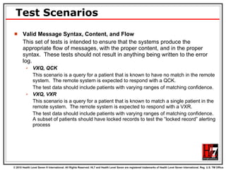 Test Scenarios Valid Message Syntax, Content, and Flow This set of tests is intended to ensure that the systems produce the appropriate flow of messages, with the proper content, and in the proper syntax.  These tests should not result in anything being written to the error log.  VXQ, QCK This scenario is a query for a patient that is known to have no match in the remote system.  The remote system is expected to respond with a QCK.  The test data should include patients with varying ranges of matching confidence. VXQ, VXR This scenario is a query for a patient that is known to match a single patient in the remote system.  The remote system is expected to respond with a VXR. The test data should include patients with varying ranges of matching confidence.  A subset of patients should have locked records to test the “locked record” alerting process 