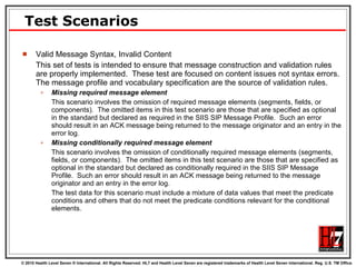 Test Scenarios Valid Message Syntax, Invalid Content This set of tests is intended to ensure that message construction and validation rules are properly implemented.  These test are focused on content issues not syntax errors.  The message profile and vocabulary specification are the source of validation rules. Missing required message element This scenario involves the omission of required message elements (segments, fields, or components).  The omitted items in this test scenario are those that are specified as optional in the standard but declared as required in the SIIS SIP Message Profile.  Such an error should result in an ACK message being returned to the message originator and an entry in the error log. Missing conditionally required message element This scenario involves the omission of conditionally required message elements (segments, fields, or components).  The omitted items in this test scenario are those that are specified as optional in the standard but declared as conditionally required in the SIIS SIP Message Profile.  Such an error should result in an ACK message being returned to the message originator and an entry in the error log.  The test data for this scenario must include a mixture of data values that meet the predicate conditions and others that do not meet the predicate conditions relevant for the conditional elements. 