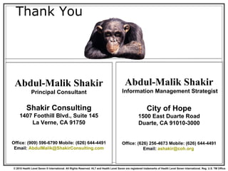 Thank You Abdul-Malik Shakir Principal Consultant Shakir Consulting 1407 Foothill Blvd., Suite 145 La Verne, CA 91750 Office: (909) 596-6790 Mobile: (626) 644-4491 Email:  [email_address] Abdul-Malik Shakir  Information Management Strategist City of Hope 1500 East Duarte Road Duarte, CA 91010-3000 Office: (626) 256-4673 Mobile: (626) 644-4491 Email:  [email_address]   