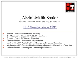 Abdul-Malik Shakir Principal Consultant, Shakir Consulting, La Verne, CA HL7 Member since 1991 Principal Consultant with Shakir Consulting Chief Technical Architect with Cal2Cal Corporation Co-Chair of the HL7 Education Committee Member of the HL7 Architectural Review Board Member of the HL7 Public Health and Emergency Response Committee Member of the HL7 Regulated Clinical Research Information Management Committee Member of the HL7 Modeling and Methodology Committee 