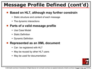 Message Profile Defined (cont’d) Based on HL7, although may further constrain Static structure and content of each message The dynamic interactions Parts of a valid message profile Use Case Model Static Definition Dynamic Definition Represented as an XML document Can  be registered with HL7 May be reused by other HL7 users May be used for documentation   of  15 