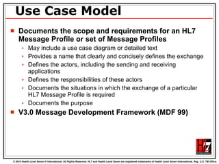 Use Case Model Documents the scope and requirements for an HL7  Message Profile or set of Message Profiles May include a use case diagram or detailed text  Provides a name that clearly and concisely defines the exchange Defines the actors, including the sending and receiving applications Defines the responsibilities of these actors  Documents the situations in which the exchange of a particular HL7 Message Profile is required Documents the purpose V3.0 Message Development Framework (MDF 99) 