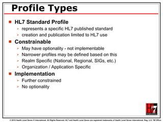 Profile Types HL7 Standard Profile represents a specific HL7 published standard  creation and publication limited to HL7 use  Constrainable May have optionality - not implementable Narrower profiles may be defined based on this Realm Specific (National, Regional, SIGs, etc.) Organization / Application Specific Implementation Further constrained No optionality 