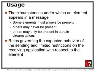 Usage The circumstances under which an element appears in a message Some elements must always be present others may never be present others may only be present in certain circumstances Rules governing the expected behavior of the sending and limited restrictions on the receiving application with respect to the element 