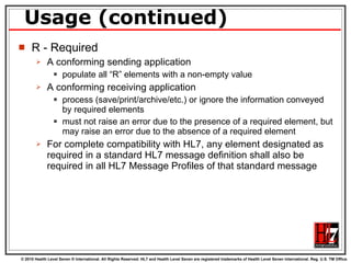 Usage (continued) R - Required A conforming sending application  populate all “R” elements with a non-empty value A conforming receiving application  process (save/print/archive/etc.) or ignore the information conveyed by required elements must not raise an error due to the presence of a required element, but may raise an error due to the absence of a required element For complete compatibility with HL7, any element designated as required in a standard HL7 message definition shall also be required in all HL7 Message Profiles of that standard message 