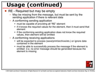 Usage (continued) RE - Required but may be empty May be missing from the message, but must be sent by the sending application if there is relevant data A conforming sending application  must be capable of providing all “RE” element if it knows the required values for the element, then it must send that element if the conforming sending application does not know the required values, then element will be omitted A conforming receiving applications  will be expected to process (save/print/archive/etc.) or ignore data contained in the element must be able to successfully process the message if the element is omitted  (I.e. no error message should be generated because the element is missing  